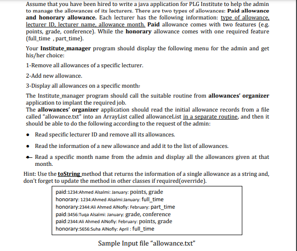 Assume that you have been hired to write a java application for PLG Institute to help the admin
to manage the allowances of its lecturers. There are two types of allowances: Paid allowance
and honorary allowance. Each lecturer has the following information: type of allowance,
lecturer ID, lecturer name, allowance month. Paid allowance comes with two features (e.g.
points, grade, conference). While the honorary allowance comes with one required feature
(full time, part time).
Your Institute_manager program should display the following menu for the admin and get
his/her choice:
1-Remove all allowances of a specific lecturer.
2-Add new allowance.
3-Display all allowances on a specific month:
The Institute_manager program should call the suitable routine from allowances' organizer
application to implant the required job.
The allowances' organizer application should read the initial allowance records from a file
called "allowance.txt" into an ArrayList called allowanceList in a separate routine, and then it
should be able to do the following according to the request of the admin:
• Read specific lecturer ID and remove all its allowances.
• Read the information of a new allowance and add it to the list of allowances.
. Read a specific month name from the admin and display all the allowances given at that
month.
Hint: Use the toString method that returns the information of a single allowance as a string and,
don't forget to update the method in other classes if required(override).
paid:1234:Ahmed Alsalmi: January: points, grade
honorary: 1234:Ahmed Alsalmi:January: full_time
honorary:2344:Ali Ahmed AlNofly: February: part_time
paid:3456:Tuqa Alsalmi: January: grade, conference
paid:2344:Ali Ahmed AlNofly: February: points, grade
honorary:5656:Suha AlNofly: April: full time
Sample Input file "allowance.txt"