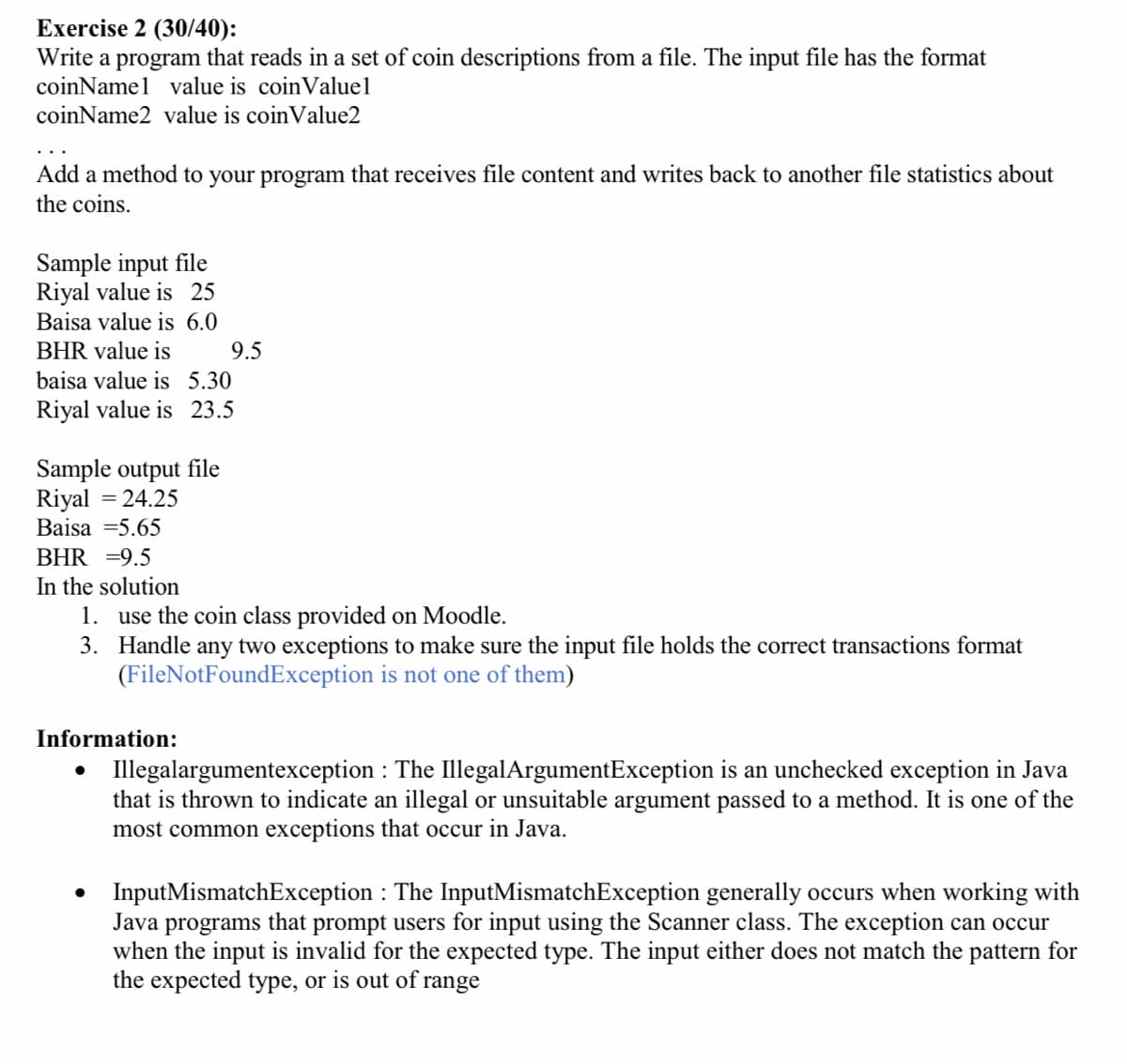 Exercise 2 (30/40):
Write a program that reads in a set of coin descriptions from a file. The input file has the format
coinNamel value is coin Valuel
coinName2 value is coinValue2
Add a method to your program that receives file content and writes back to another file statistics about
the coins.
Sample input file
Riyal value is 25
Baisa value is 6.0
BHR value is
baisa value is 5.30
Riyal value is 23.5
Sample output file
Riyal = 24.25
Baisa =5.65
BHR = 9.5
In the solution
1. use the coin class provided on Moodle.
3.
Handle any two exceptions to make sure the input file holds the correct transactions format
(FileNotFoundException is not one of them)
Information:
9.5
●
Illegalargumentexception: The IllegalArgumentException is an unchecked exception in Java
that is thrown to indicate an illegal or unsuitable argument passed to a method. It is one of the
most common exceptions that occur in Java.
InputMismatchException: The InputMismatchException generally occurs when working with
Java programs that
prompt users for input using the Scanner class. The exception can occur
when the input is invalid for the expected type. The input either does not match the pattern for
the expected type, or is out of range