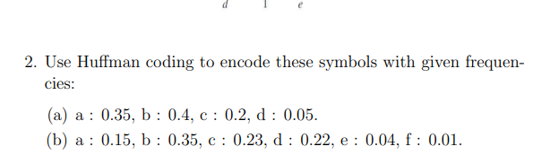 2. Use Huffman coding to encode these symbols with given frequen-
cies:
(a) a 0.35, b: 0.4, c: 0.2, d: 0.05.
(b) a 0.15, b: 0.35, c: 0.23, d: 0.22, e: 0.04, f: 0.01.