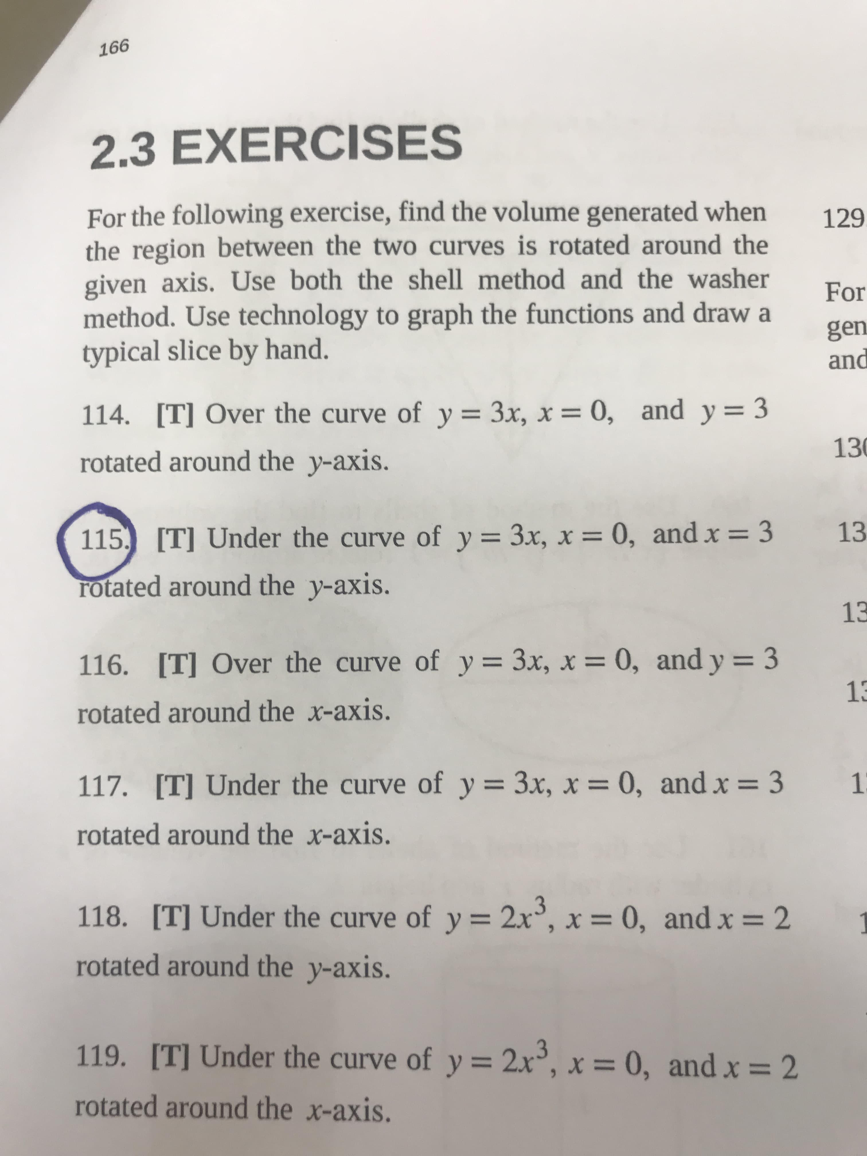 996
2.3 EXERCISES
For the following exercise, find the volume generated when
the region between the two curves is rotated around the
given axis. Use both the shell method and the washer
method. Use technology to graph the functions and draw a
typical slice by hand.
129
For
gen
pand
114. [T] Over the curve of y= 3x, x = 0, and y= 3
%3D
rotated around the y-axis.
130
115. [T] Under the curve of y = 3x, x = 0, and x = 3
13
rotated around the y-axis.
13
116. [T] Over the curve of y= 3x, x = 0, and y = 3
%3D
rotated around the x-axis.
E3
117. [T] Under the curve of y = 3x, x = 0, and x = 3 13
%3D
rotated around the x-axis.
118. [T] Under the curve of y = 2x', x = 0, and x = 2
%3D
rotated around the y-axis.
119. [T] Under the curve of y = 2x°, x = 0, and x = 2
rotated around the x-axis.
