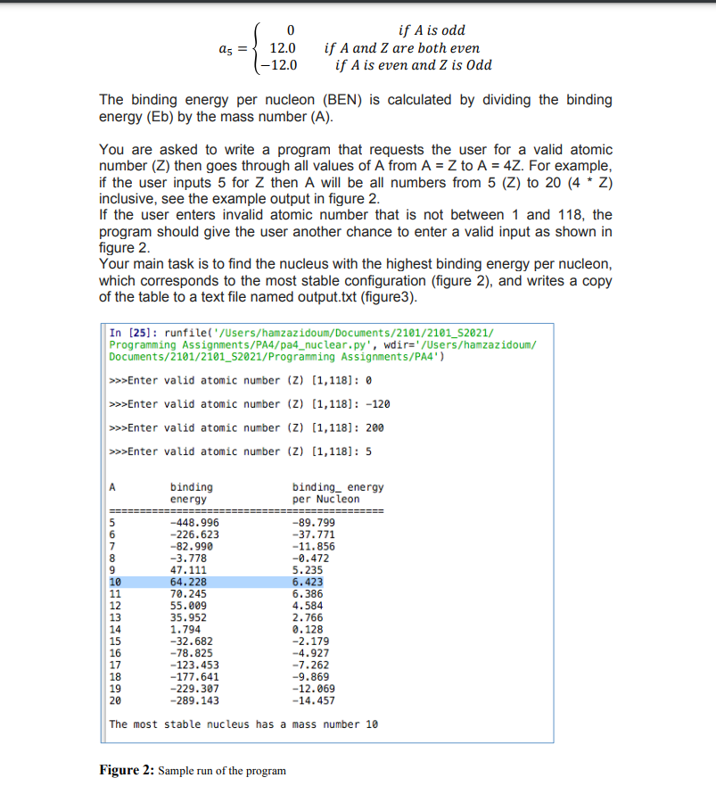 if A is odd
if A and Z are both even
if A is even and Z is Odd
a5 =
12.0
(-12.0
The binding energy per nucleon (BEN) is calculated by dividing the binding
energy (Eb) by the mass number (A).
You are asked to write a program that requests the user for a valid atomic
number (Z) then goes through all values of A from A = Z to A = 4Z. For example,
if the user inputs 5 for Z then A will be all numbers from 5 (Z) to 20 (4 * Z)
inclusive, see the example output in figure 2.
If the user enters invalid atomic number that is not between 1 and 118, the
program should give the user another chance to enter a valid input as shown in
figure 2.
Your main task is to find the nucleus with the highest binding energy per nucleon,
which corresponds to the most stable configuration (figure 2), and writes a copy
of the table to a text file named output.txt (figure3).
In [25]: runfile('/Users/hamzazidoum/Documents/2101/2101_S2021/
Programming Assignments/PA4/pa4_nuclear.py', wdir='/Users/hamzazidoum/
Documents/2101/2101_S2021/Programming Assignments/PA4')
>>Enter valid atomic number (Z) (1,118]: 0
>>Enter valid atomic number (Z) (1,118]: -120
>>Enter valid atomic number (Z) (1,118]: 200
>>Enter valid atomic number (Z) (1,118]: 5
A
binding
energy
binding_ energy
per Nuc leon
5
-448.996
-226.623
-89. 799
-37.771
8.
9.
-82.990
-3.778
47.111
-11.856
-0.472
5.235
6.423
6.386
4.584
10
11
64.228
70.245
55.009
13
14
35.952
1.794
-32.682
-78.825
2.766
0.128
-2.179
-4.927
15
16
17
18
19
-123.453
-177.641
-229.307
-289.143
-7.262
-9.869
-12.069
20
-14.457
The most stable nucleus has a mass number 10
Figure 2: Sample run of the program
123 456 7 89e
5670o
