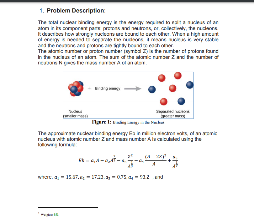 1. Problem Description:
The total nuclear binding energy is the energy required to split a nucleus of an
atom in its component parts: protons and neutrons, or, collectively, the nucleons.
It describes how strongly nucleons are bound to each other. When a high amount
of energy is needed to separate the nucleons, it means nucleus is very stable
and the neutrons and protons are tightly bound to each other.
The atomic number or proton number (symbol Z) is the number of protons found
in the nucleus of an atom. The sum of the atomic number Z and the number of
neutrons N gives the mass number A of an atom.
+ Binding energy
Separated nucleons
(greater mass)
Nucleus
(smaller mass)
Figure 1: Binding Energy in the Nucleus
The approximate nuclear binding energy Eb in million electron volts, of an atomic
nucleus with atomic number Z and mass number A is calculated using the
following formula:
22
(А — 22)? , as
Eb = a,A – azA3 – az- a4-
A
A3
AZ
where, a,
15.67, az = 17.23, az = 0.75, a4 = 93.2 , and
%3D
%3D
1
Weights: 6%
