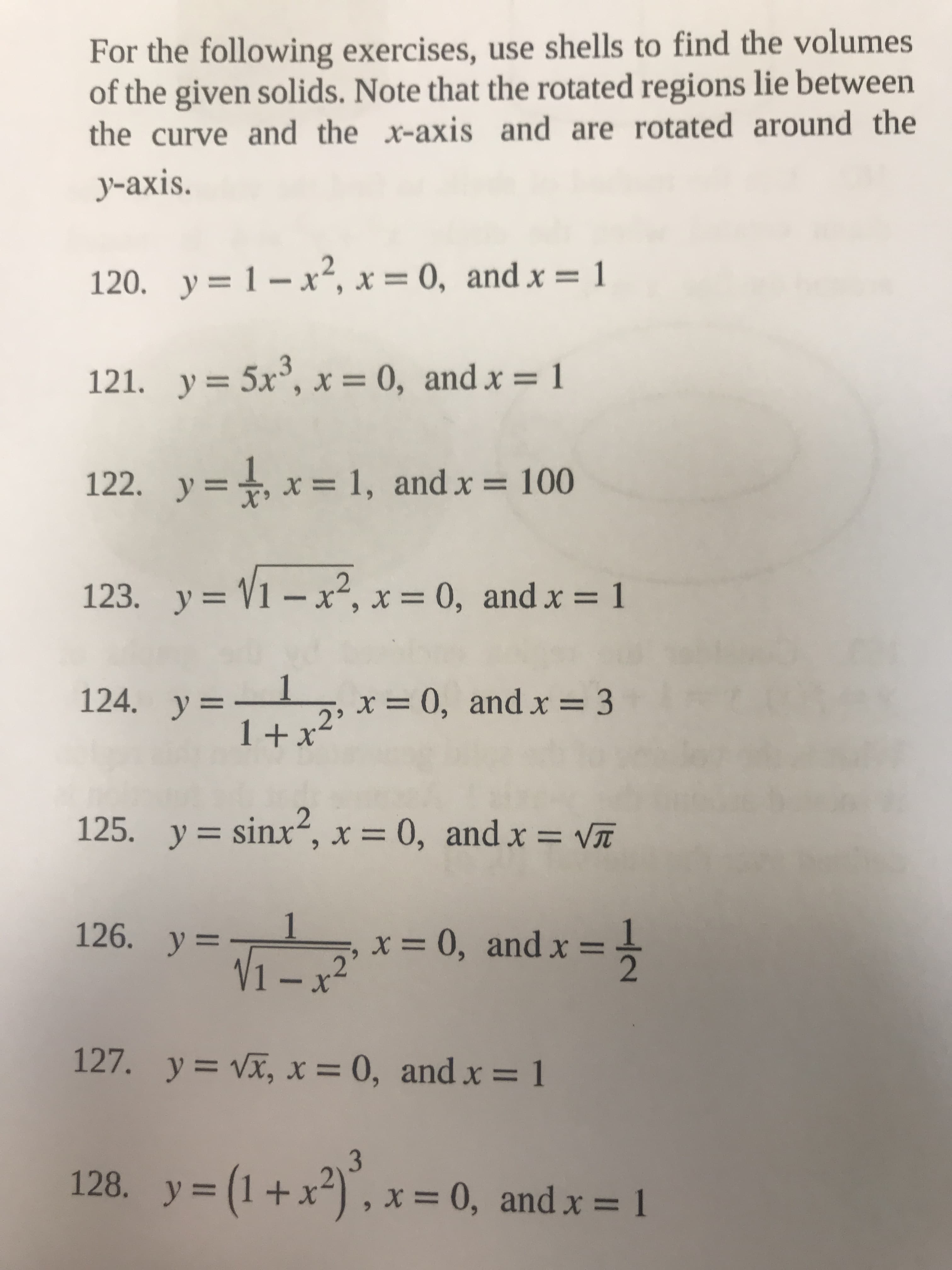 1/2
For the following exercises, use shells to find the volumes
of the given solids. Note that the rotated regions lie between
the curve and the x-axis and are rotated around the
y-axis.
120. y= 1-x2, x = 0, and x = 1
121. y= 5x°, x = 0, and x = 1
%3D
122. y=+, x= 1, and x = 100
123. y = V1 – x², x = 0, and x = 1
y%3D
%3D
%3D
1.
x = 0, and x = 3
1+x²'
124. y=I
125. y= sinx“, x = 0, andx = VT
XUIS
%3D
%3D
126. y=
1.
x = 0, and x =
V1 –x²
127. y= Vx, x = 0, and x = 1
%3D
y = (1+x²) , x = 0, and x = 1
%3D
