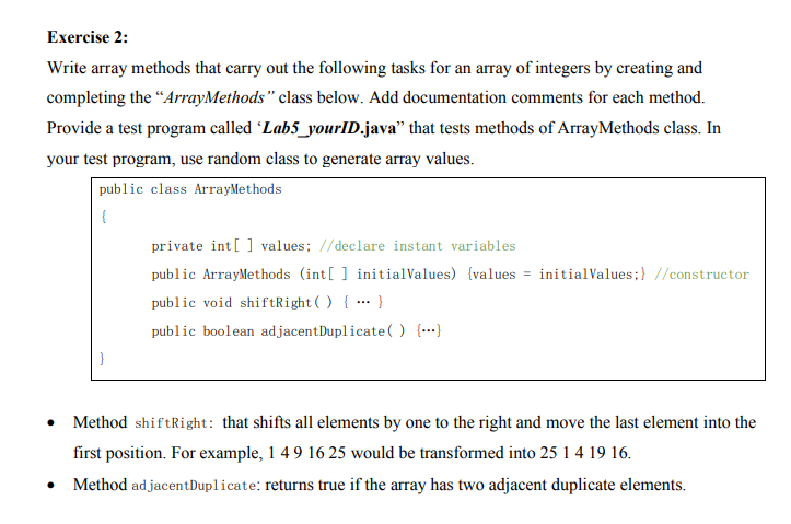 Exercise 2:
Write array methods that carry out the following tasks for an array of integers by creating and
completing the “ArrayMethods" class below. Add documentation comments for each method.
Provide a test program called 'Lab5_yourID.java" that tests methods of ArrayMethods class. In
your test program, use random class to generate array values.
public class ArrayMethods
{
private int[] values; //declare instant variables
public ArrayMethods (int[ ] initialValues) {values = initialValues;} //constructor
public void shiftRight( ) { … }
...
public boolean ad jacentDuplicate( ) {…)
Method shiftRight: that shifts all elements by one to the right and move the last element into the
first position. For example, 1 49 16 25 would be transformed into 25 1 4 19 16.
Method ad jacentDuplicate: returns true if the array has two adjacent duplicate elements.
