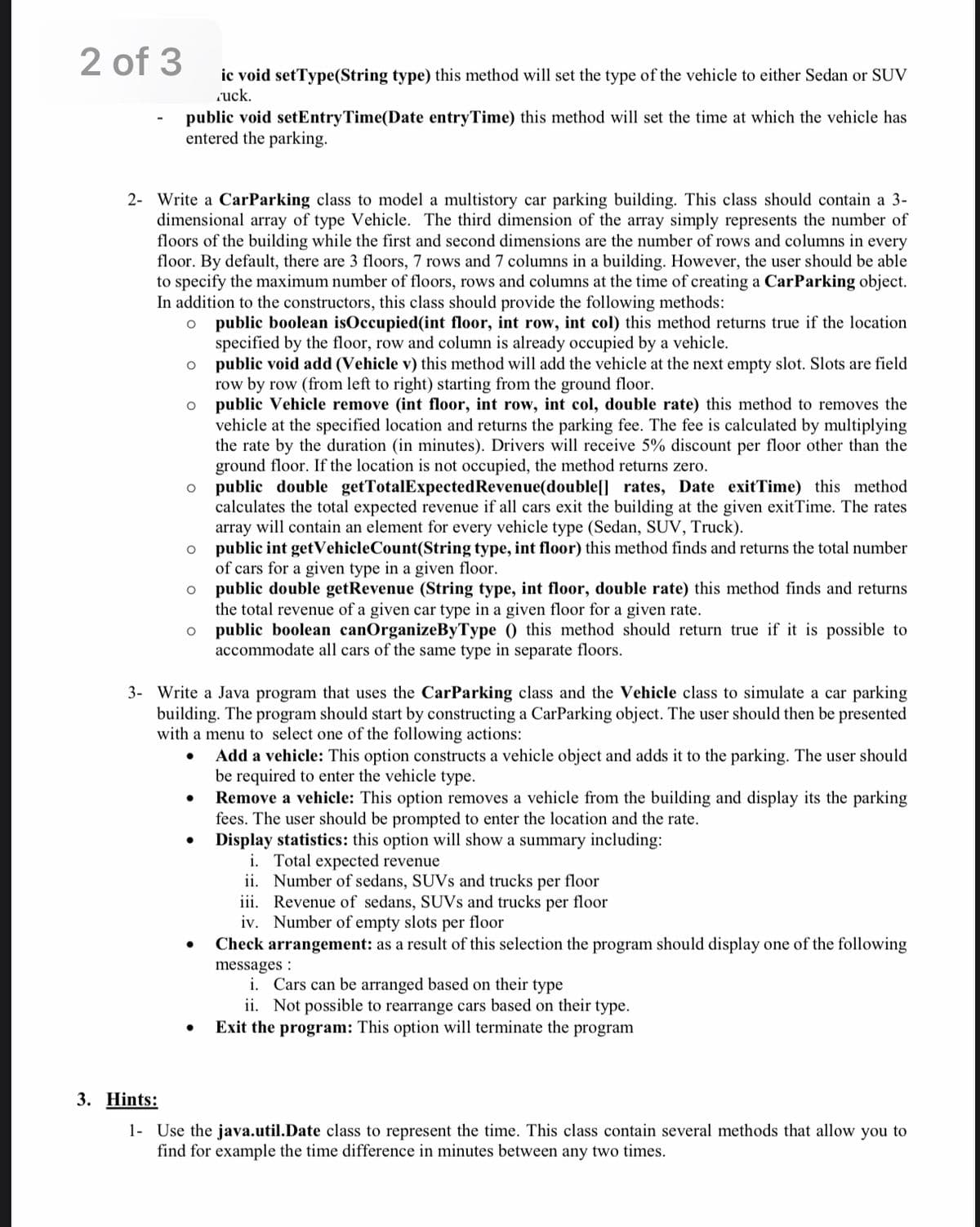 2 of 3
public void setEntry Time(Date entryTime) this method will set the time at which the vehicle has
entered the parking.
2- Write a CarParking class to model a multistory car parking building. This class should contain a 3-
dimensional array of type Vehicle. The third dimension of the array simply represents the number of
floors of the building while the first and second dimensions are the number of rows and columns in every
floor. By default, there are 3 floors, 7 rows and 7 columns in a building. However, the user should be able
to specify the maximum number of floors, rows and columns at the time of creating a Car Parking object.
In addition to the constructors, this class should provide the following methods:
O
public boolean isOccupied (int floor, int row, int col) this method returns true if the location
specified by the floor, row and column is already occupied by a vehicle.
O
O
O
O
O
ic void setType(String type) this method will set the type of the vehicle to either Sedan or SUV
ruck.
O
●
public void add (Vehicle v) this method will add the vehicle at the next empty slot. Slots are field
row by row (from left to right) starting from the ground floor.
public Vehicle remove (int floor, int row, int col, double rate) this method to removes the
vehicle at the specified location and returns the parking fee. The fee is calculated by multiplying
the rate by the duration (in minutes). Drivers will receive 5% discount per floor other than the
ground floor. If the location is not occupied, the method returns zero.
public double getTotalExpected Revenue(double[] rates, Date exitTime) this method
calculates the total expected revenue if all cars exit the building at the given exitTime. The rates
array will contain an element for every vehicle type (Sedan, SUV, Truck).
public int getVehicle Count(String type, int floor) this method finds and returns the total number
of cars for a given type in a given floor.
public double getRevenue (String type, int floor, double rate) this method finds and returns
the total revenue of a given car type in a given floor for a given rate.
public boolean canOrganizeByType ( this method should return true if it is possible to
accommodate all cars of the same type in separate floors.
3- Write a Java program that uses the CarParking class and the Vehicle class to simulate a car parking
building. The program should start by constructing a CarParking object. The user should then be presented
with a menu to select one of the following actions:
Add a vehicle: This option constructs a vehicle object and adds it to the parking. The user should
be required to enter the vehicle type.
Remove a vehicle: This option removes a vehicle from the building and display its the parking
fees. The user should be prompted to enter the location and the rate.
Display statistics: this option will show a summary including:
i. Total expected revenue
ii. Number of sedans, SUVs and trucks per floor
iii. Revenue of sedans, SUVs and trucks per floor
iv. Number of empty slots per floor
Check arrangement: as a result of this selection the program should display one of the following
messages:
i. Cars can be arranged based on their type
ii. Not possible to rearrange cars based on their type.
● Exit the program: This option will terminate the program
3. Hints:
1- Use the java.util.Date class to represent the time. This class contain several methods that allow you to
find for example the time difference in minutes between any two times.