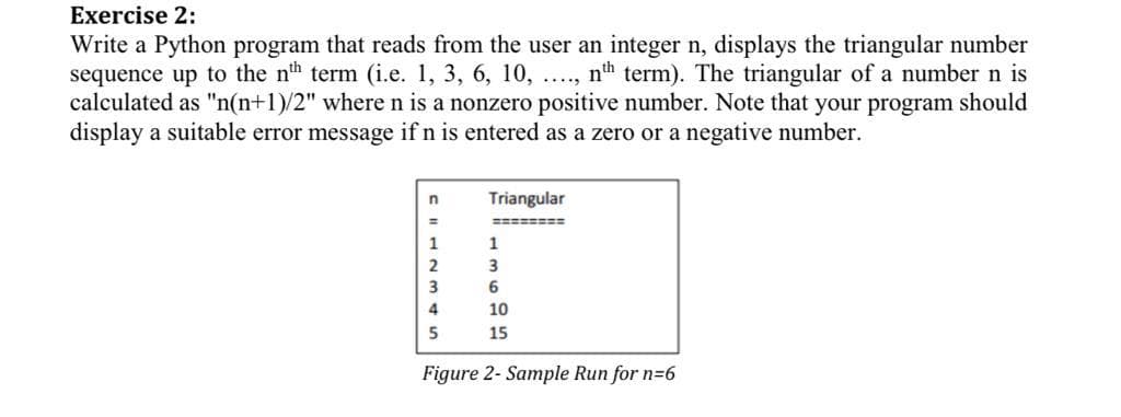 Exercise 2:
Write a Python program that reads from the user an integer n, displays the triangular number
sequence up to the nh term (i.e. 1, 3, 6, 10, ...,
calculated as "n(n+1)/2" where n is a nonzero positive number. Note that your program should
display a suitable error message if n is entered as a zero or a negative number.
nth term). The triangular of a number n is
Triangular
========
1
3
3
6
4
10
5
15
Figure 2- Sample Run for n=6
