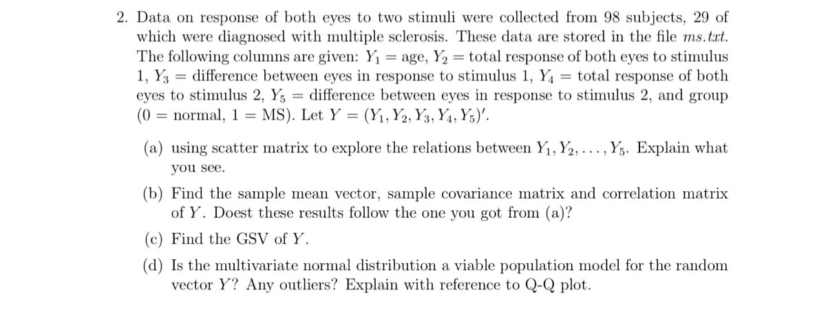 2. Data on response of both eyes to two stimuli were collected from 98 subjects, 29 of
which were diagnosed with multiple sclerosis. These data are stored in the file ms.txt.
The following columns are given: Y₁ = age, Y₂ = total response of both eyes to stimulus
1, Y3 difference between eyes in response to stimulus 1, Y₁ = total response of both
eyes to stimulus 2, Y5 = difference between eyes in response to stimulus 2, and group
(0 normal, 1 = MS). Let Y = (Y₁, Y2, Y3, Y4, Y5)'.
(a) using scatter matrix to explore the relations between Y₁, Y2, ..., Y5. Explain what
you see.
(b) Find the sample mean vector, sample covariance matrix and correlation matrix
of Y. Doest these results follow the one you got from (a)?
(c) Find the GSV of Y.
(d) Is the multivariate normal distribution a viable population model for the random
vector Y? Any outliers? Explain with reference to Q-Q plot.