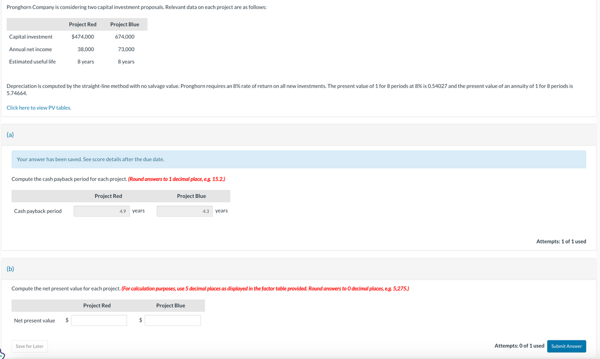 Pronghorn Company is considering two capital investment proposals. Relevant data on each project are as follows:
Capital investment
Annual net income
Estimated useful life
Click here to view PV tables.
(a)
(b)
Project Red
$474,000
38,000
8 years
Depreciation is computed by the straight-line method with no salvage value. Pronghorn requires an 8% rate of return on all new investments. The present value of 1 for 8 periods at 8% is 0.54027 and the present value of an annuity of 1 for 8 periods is
5.74664.
Cash payback period
Project Blue
Net present value $
674,000
Your answer has been saved. See score details after the due date.
Compute the cash payback period for each project. (Round answers to 1 decimal place, e.g. 15.2.)
Save for Later
73,000
8 years
Project Red
Project Red
4.9 years
Compute the net present value for each project. (For calculation purposes, use 5 decimal places as displayed in the factor table provided. Round answers to O decimal places, e.g. 5,275.)
Project Blue
$
4.3
Project Blue
years
Attempts: 1 of 1 used
Attempts: 0 of 1 used
Submit Answer