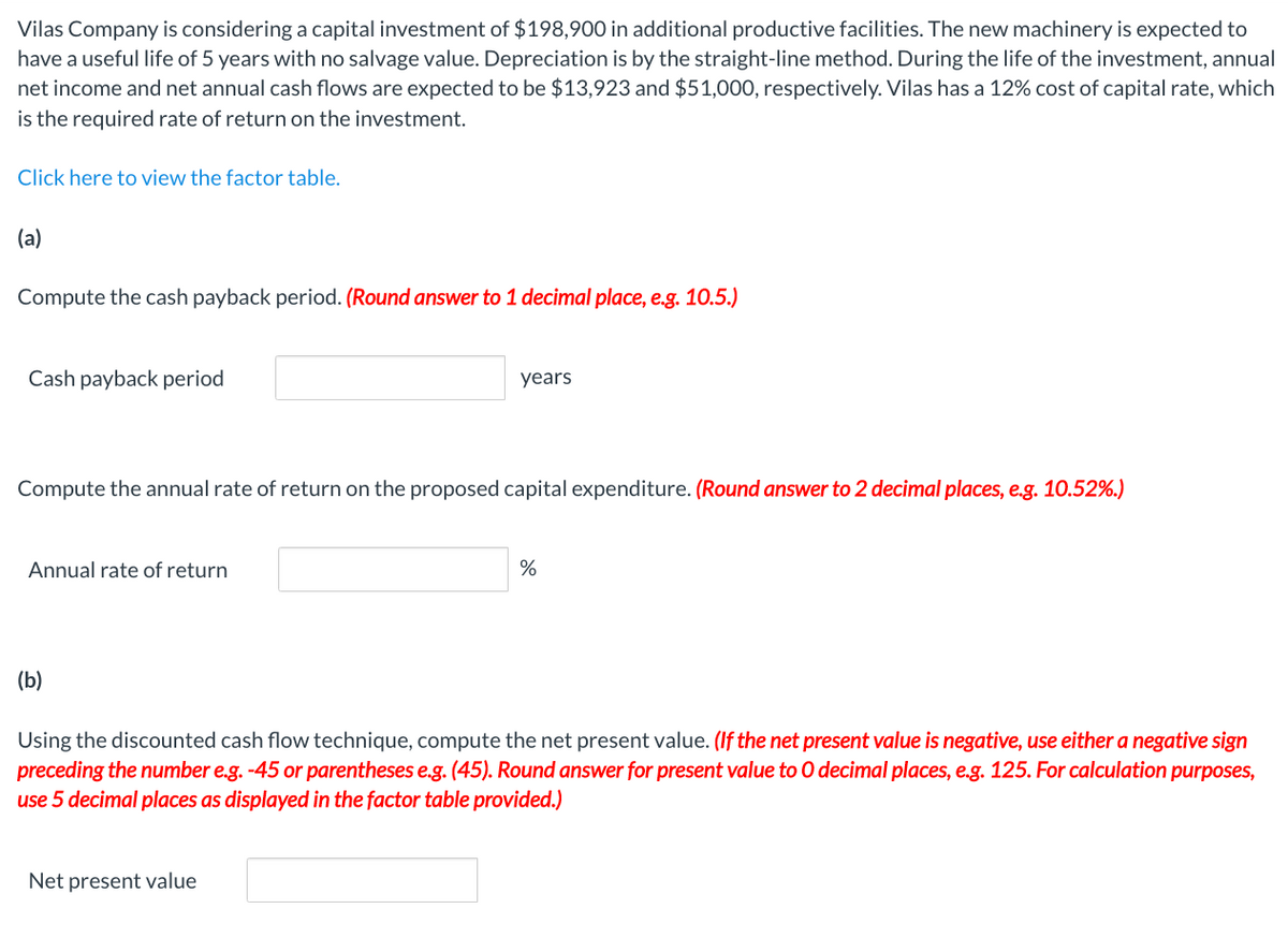 Vilas Company is considering a capital investment of $198,900 in additional productive facilities. The new machinery is expected to
have a useful life of 5 years with no salvage value. Depreciation is by the straight-line method. During the life of the investment, annual
net income and net annual cash flows are expected to be $13,923 and $51,000, respectively. Vilas has a 12% cost of capital rate, which
is the required rate of return on the investment.
Click here to view the factor table.
(a)
Compute the cash payback period. (Round answer to 1 decimal place, e.g. 10.5.)
Cash payback period
Compute the annual rate of return on the proposed capital expenditure. (Round answer to 2 decimal places, e.g. 10.52%.)
Annual rate of return
(b)
years
Net present value
%
Using the discounted cash flow technique, compute the net present value. (If the net present value is negative, use either a negative sign
preceding the number e.g. -45 or parentheses e.g. (45). Round answer for present value to 0 decimal places, e.g. 125. For calculation purposes,
use 5 decimal places as displayed in the factor table provided.)