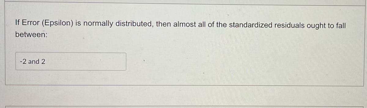 If Error (Epsilon) is normally distributed, then almost all of the standardized residuals ought to fall
between:
-2 and 2