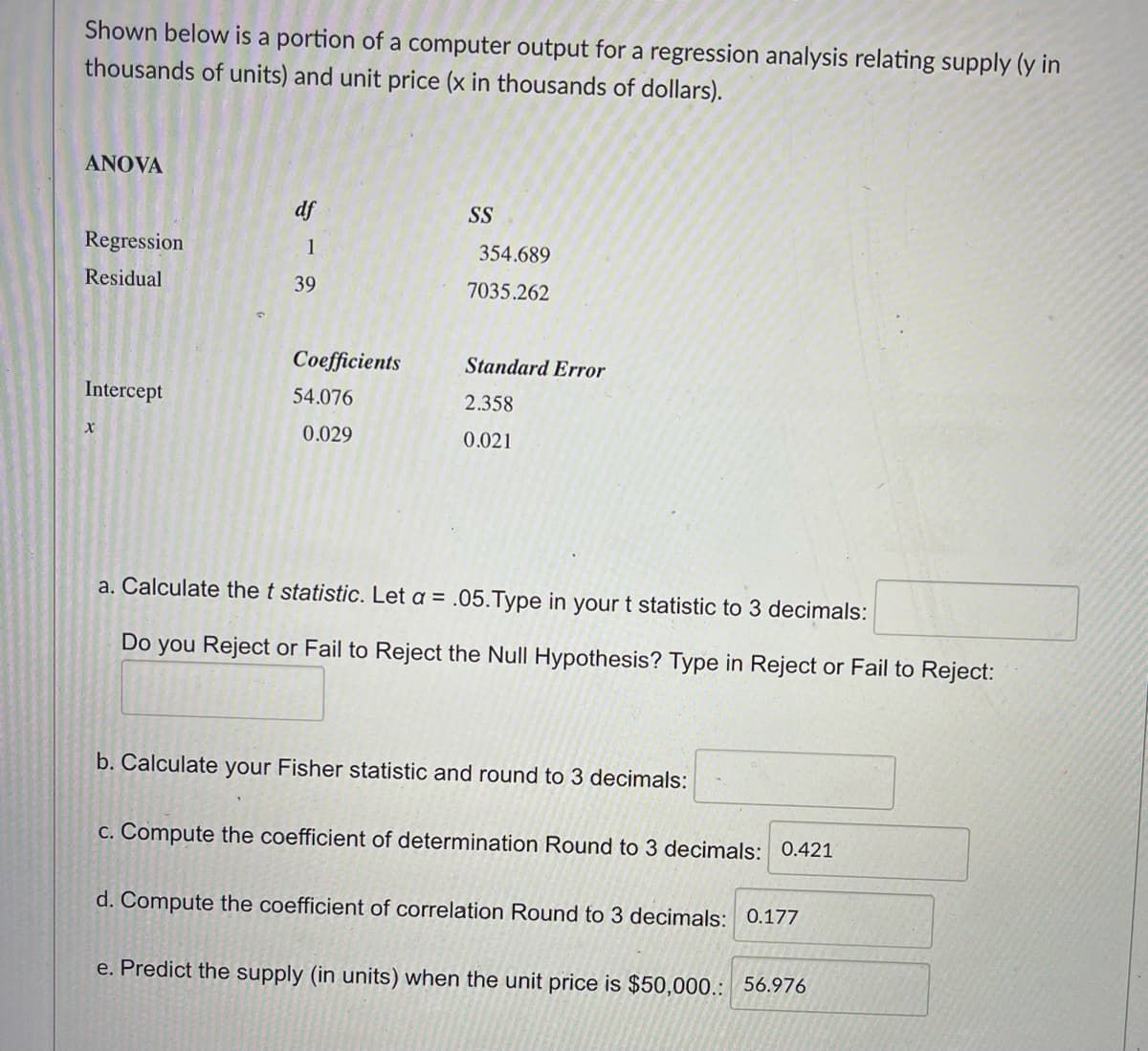 Shown below is a portion of a computer output for a regression analysis relating supply (y in
thousands of units) and unit price (x in thousands of dollars).
ANOVA
Regression
Residual
Intercept
X
df
1
39
Coefficients
54.076
0.029
SS
354.689
7035.262
Standard Error
2.358
0.021
a. Calculate the t statistic. Let a = .05.Type in your t statistic to 3 decimals:
Do you Reject or Fail to Reject the Null Hypothesis? Type in Reject or Fail to Reject:
b. Calculate your Fisher statistic and round to 3 decimals:
c. Compute the coefficient of determination Round to 3 decimals: 0.421
d. Compute the coefficient of correlation Round to 3 decimals: 0.177
e. Predict the supply (in units) when the unit price is $50,000.: 56.976