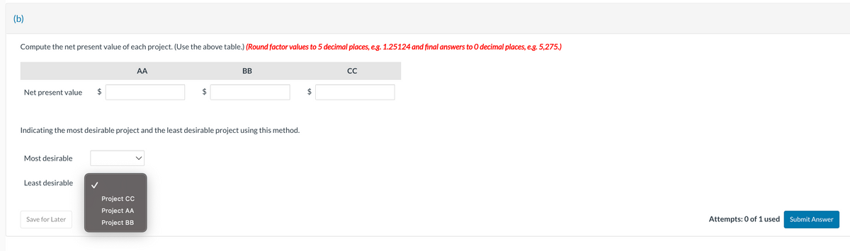 (b)
Compute the net present value of each project. (Use the above table.) (Round factor values to 5 decimal places, e.g. 1.25124 and final answers to O decimal places, e.g. 5,275.)
Net present value $
Most desirable
Least desirable
Indicating the most desirable project and the least desirable project using this method.
Save for Later
AA
Project CC
Project AA
Project BB
$
BB
CC
Attempts: 0 of 1 used
Submit Answer