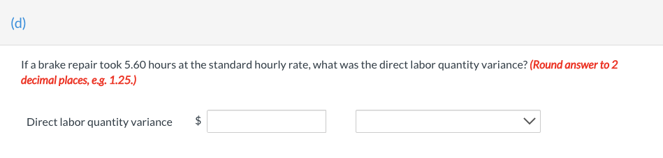 (d)
If a brake repair took 5.60 hours at the standard hourly rate, what was the direct labor quantity variance? (Round answer to 2
decimal places, e.g. 1.25.)
Direct labor quantity variance
$
tA