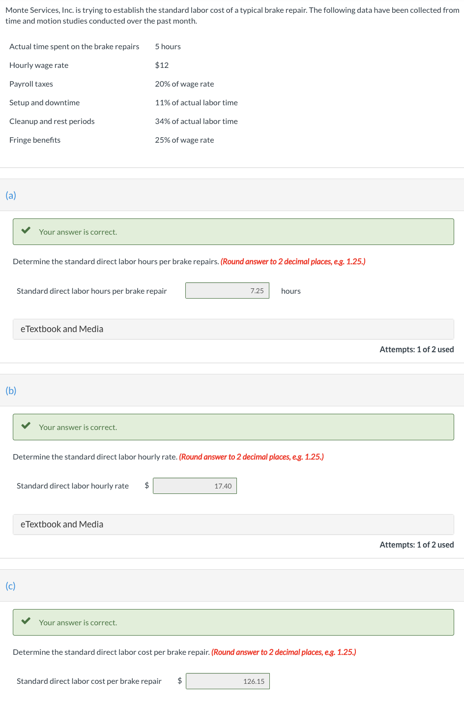 Monte Services, Inc. is trying to establish the standard labor cost of a typical brake repair. The following data have been collected from
time and motion studies conducted over the past month.
Actual time spent on the brake repairs
Hourly wage rate
Payroll taxes
Setup and downtime
Cleanup and rest periods
Fringe benefits
(a)
Your answer is correct.
(b)
(c)
Determine the standard direct labor hours per brake repairs. (Round answer to 2 decimal places, e.g. 1.25.)
eTextbook and Media
Your answer is correct.
Standard direct labor hours per brake repair
5 hours
Standard direct labor hourly rate $
$12
20% of wage rate
11% of actual labor time
eTextbook and Media
34% of actual labor time
Your answer is correct.
25% of wage rate
Determine the standard direct labor hourly rate. (Round answer to 2 decimal places, e.g. 1.25.)
7.25
17.40
Standard direct labor cost per brake repair $
hours
Determine the standard direct labor cost per brake repair. (Round answer to 2 decimal places, e.g. 1.25.)
126.15
Attempts: 1 of 2 used
Attempts: 1 of 2 used