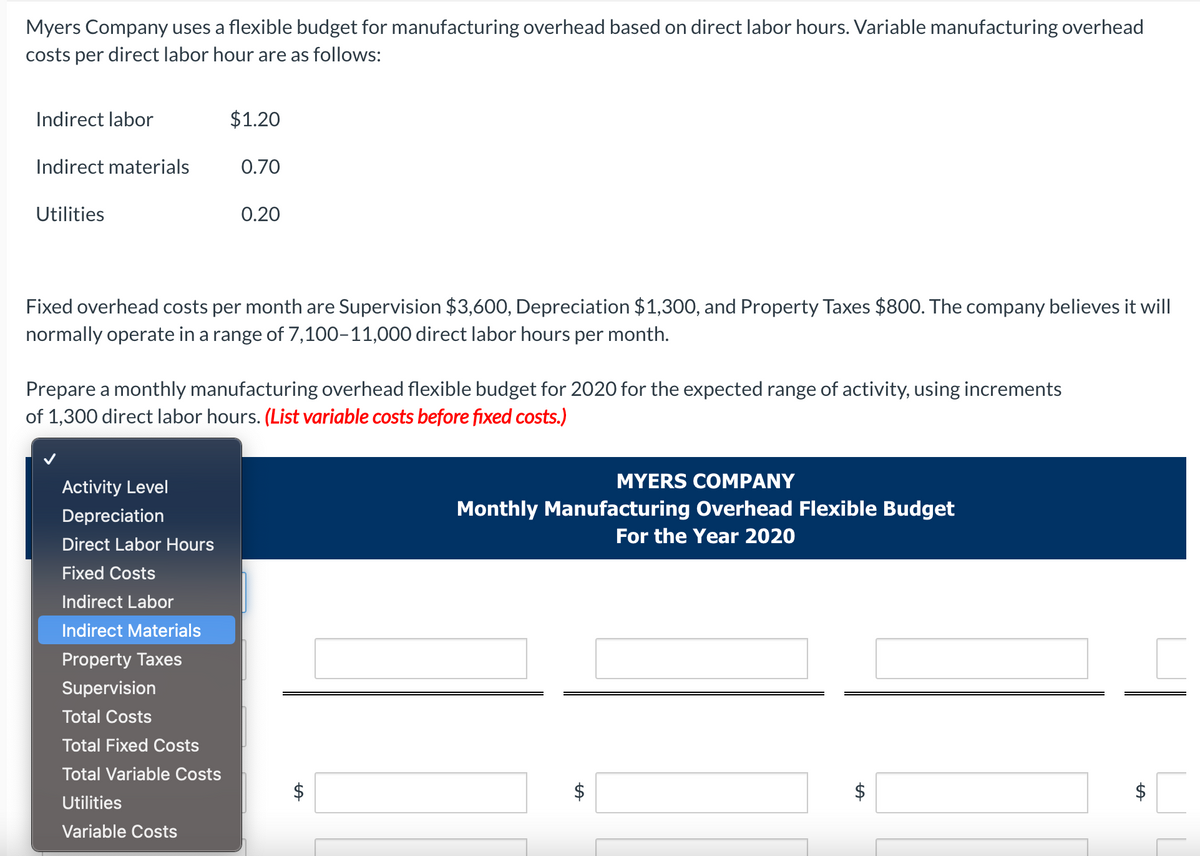 Myers Company uses a flexible budget for manufacturing overhead based on direct labor hours. Variable manufacturing overhead
costs per direct labor hour are as follows:
Indirect labor
Indirect materials
Utilities
Activity Level
Depreciation
Fixed overhead costs per month are Supervision $3,600, Depreciation $1,300, and Property Taxes $800. The company believes it will
normally operate in a range of 7,100-11,000 direct labor hours per month.
Direct Labor Hours
Fixed Costs
$1.20
Prepare a monthly manufacturing overhead flexible budget for 2020 for the expected range of activity, using increments
of 1,300 direct labor hours. (List variable costs before fixed costs.)
Indirect Labor
Indirect Materials
Property Taxes
Supervision
0.70
Total Costs
Total Fixed Costs
Total Variable Costs
Utilities
Variable Costs
0.20
LA
MYERS COMPANY
Monthly Manufacturing Overhead Flexible Budget
For the Year 2020
LA
tA
tA