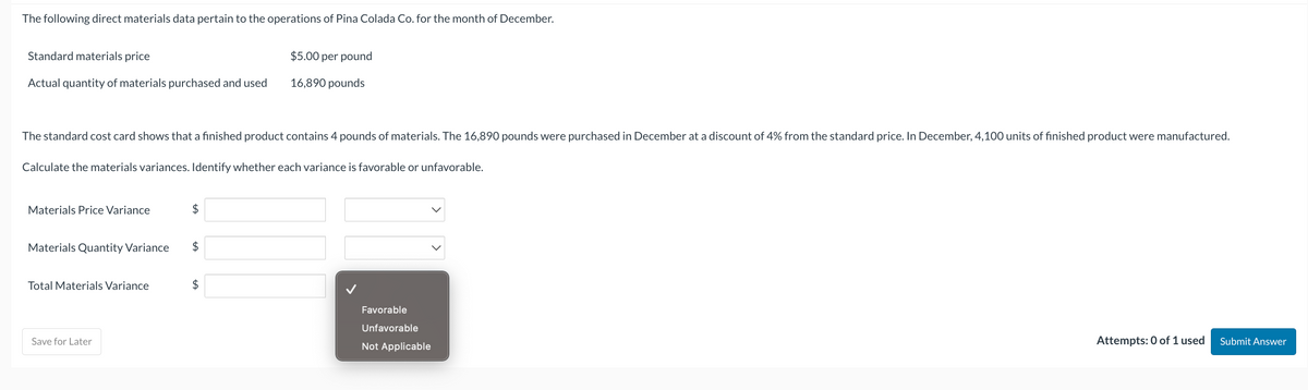 The following direct materials data pertain to the operations of Pina Colada Co. for the month of December.
Standard materials price
Actual quantity of materials purchased and used
The standard cost card shows that a finished product contains 4 pounds of materials. The 16,890 pounds were purchased in December at a discount of 4% from the standard price. In December, 4, 100 units of finished product were manufactured.
Calculate the materials variances. Identify whether each variance is favorable or unfavorable.
Materials Price Variance
Materials Quantity Variance
Total Materials Variance
Save for Later
$
$5.00 per pound
16,890 pounds
$
$
Favorable
Unfavorable
Not Applicable
Attempts: 0 of 1 used
Submit Answer