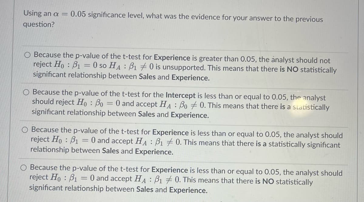 Using an a = 0.05 significance level, what was the evidence for your answer to the previous
question?
O Because the p-value of the t-test for Experience is greater than 0.05, the analyst should not
reject Ho: B₁ 0 so HA B10 is unsupported. This means that there is NO statistically
significant relationship between Sales and Experience.
=
Because the p-value of the t-test for the Intercept is less than or equal to 0.05, the analyst
should reject Ho: Bo 0 and accept HA Bo 0. This means that there is a statistically
significant relationship between Sales and Experience.
-
O Because the p-value of the t-test for Experience is less than or equal to 0.05, the analyst should
reject Ho: B1 = 0 and accept HA B1 0. This means that there is a statistically significant
relationship between Sales and Experience.
:
O Because the p-value of the t-test for Experience is less than or equal to 0.05, the analyst should
reject Ho: B1 = 0 and accept HA B1 0. This means that there is NO statistically
significant relationship between Sales and Experience.