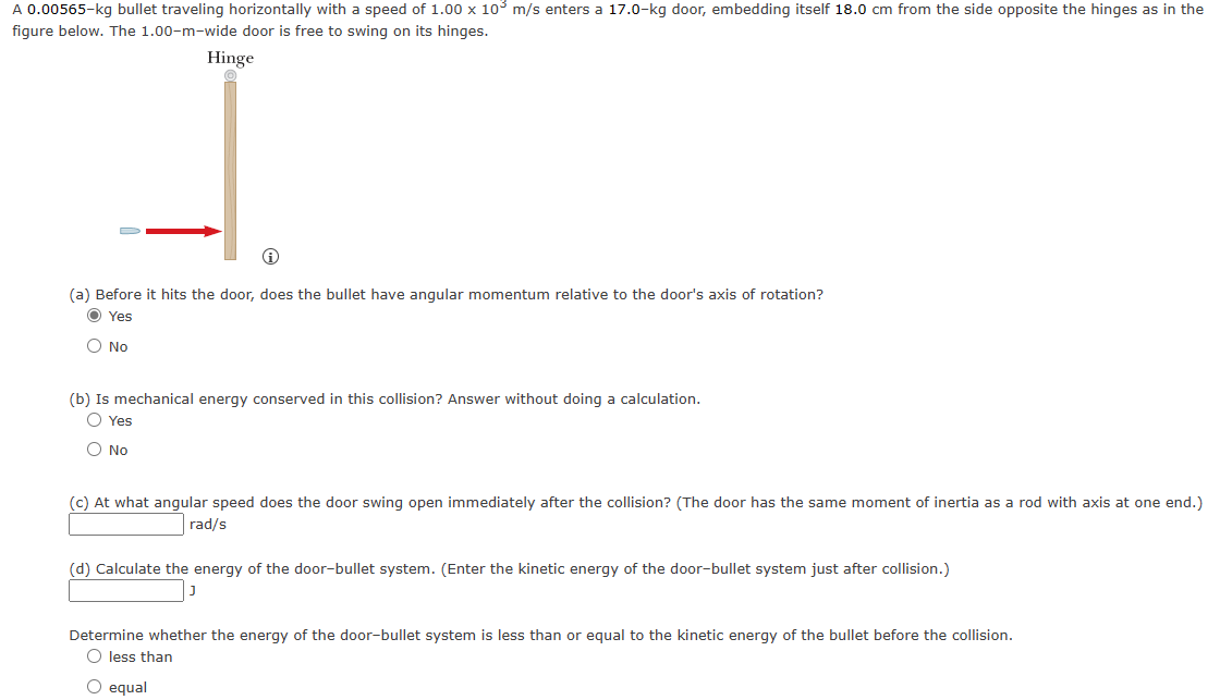 A 0.00565-kg bullet traveling horizontally with a speed of 1.00 x 105 m/s enters a 17.0-kg door, embedding itself 18.0 cm from the side opposite the hinges as in the
figure below. The 1.00-m-wide door is free to swing on its hinges.
Hinge
Ⓡ
(a) Before it hits the door, does the bullet have angular momentum relative to the door's axis of rotation?
Ⓒ Yes
O No
(b) Is mechanical energy conserved in this collision? Answer without doing a calculation.
O Yes
O No
(c) At what angular speed does the door swing open immediately after the collision? (The door has the
rad/s
moment of inertia as a rod with axis at one end.)
(d) Calculate the energy of the door-bullet system. (Enter the kinetic energy of the door-bullet system just after collision.)
Determine whether the energy of the door-bullet system is less than or equal to the kinetic energy of the bullet before the collision.
O less than
O equal