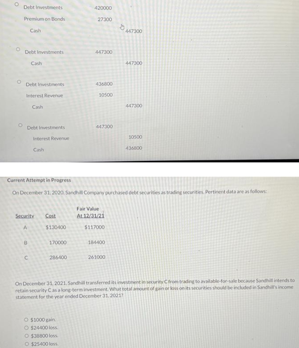 O
Debt Investments
Premium on Bonds
Debt Investments
Cash
Debt Investments
Interest Revenue
Cash
Debt Investments
B
Cash
C
Interest Revenue
Cash
Security Cost
A
$130400
170000
286400
420000
27300
447300
O $1000 gain.
O $24400 loss.
O $38800 loss.
O $25400 loss.
436800
10500
447300
Current Attempt in Progress
On December 31, 2020, Sandhill Company purchased debt securities as trading securities. Pertinent data are as follows:
Fair Value
At 12/31/21
$117000
184400
b
261000
447300
447300
447300
10500
436800
On December 31, 2021, Sandhill transferred its investment in security C from trading to available-for-sale because Sandhill intends to
retain security C as a long-term investment. What total amount of gain or loss on its securities should be included in Sandhill's income
statement for the year ended December 31, 2021?