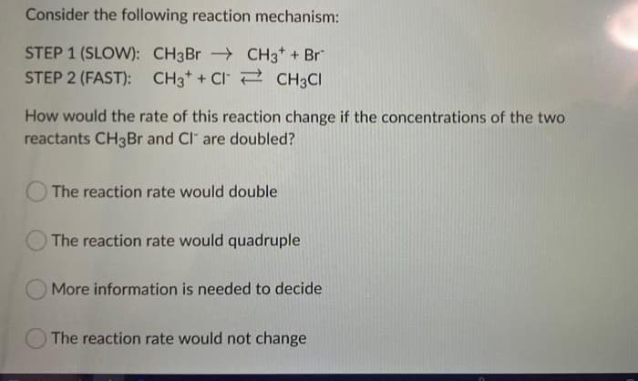 Consider the following reaction mechanism:
STEP 1 (SLOW): CH3Br
CH3 + Br
STEP 2 (FAST): CH3 + C
CH3Cl
How would the rate of this reaction change if the concentrations of the two
reactants CH3Br and CI are doubled?
The reaction rate would double
The reaction rate would quadruple
More information is needed to decide
The reaction rate would not change