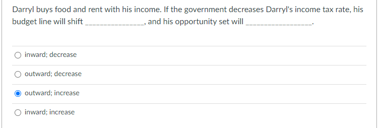 Darryl buys food and rent with his income. If the government decreases Darryl's income tax rate, his
, and his opportunity set will
budget line will shift
inward; decrease
outward; decrease
outward; increase
inward; increase