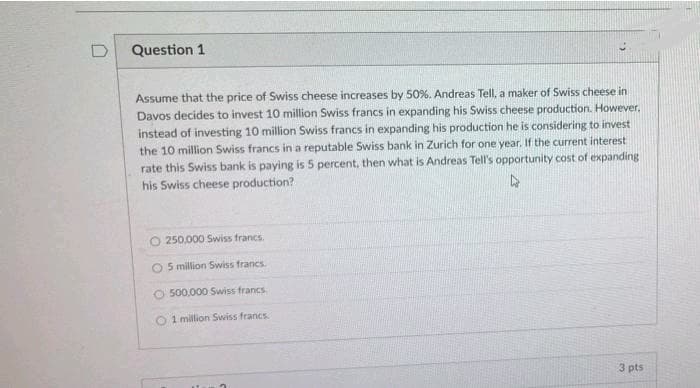 D
Question 1
Assume that the price of Swiss cheese increases by 50%. Andreas Tell, a maker of Swiss cheese in
Davos decides to invest 10 million Swiss francs in expanding his Swiss cheese production. However.
instead of investing 10 million Swiss francs in expanding his production he is considering to invest
the 10 million Swiss francs in a reputable Swiss bank in Zurich for one year. If the current interest
rate this Swiss bank is paying is 5 percent, then what is Andreas Tell's opportunity cost of expanding
his Swiss cheese production?
4
250,000 Swiss francs.
O 5 million Swiss francs.
O 500.000 Swiss francs
1 million Swiss francs.
3 pts