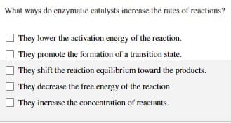 What ways do enzymatic catalysts increase the rates of reactions?
They lower the activation energy of the reaction.
They promote the formation of a transition state.
They shift the reaction equilibrium toward the products.
They decrease the free energy of the reaction.
They increase the concentration of reactants.