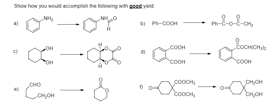 Show how you would accomplish the following with good yield:
NH2
NHO
Ph-C-o-Ĉ-CH3
b) Ph-COOH
a)
COCH(CH3)2
.COOH
c)
HO
d)
COOH
COOH
COOCH3
CH2OH
CHO
f) 0=
Conon
e)
CH2OH
COOCH3
CH,OH
II
