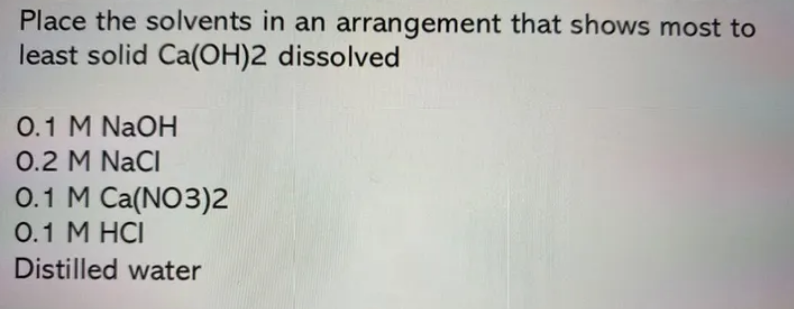 Place the solvents in an arrangement that shows most to
least solid Ca(OH)2 dissolved
0.1 M NaOH
0.2 M NaCI
0.1 M Ca(NO3)2
0.1 M HCI
Distilled water
