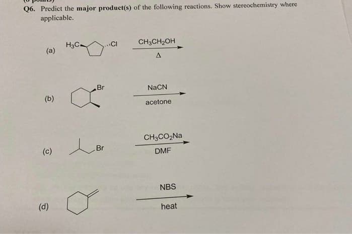 Q6. Predict the major product(s) of the following reactions. Show stereochemistry where
applicable.
H3C-
(a)
...CI
CH3CH2OH
Br
NaCN
(b)
acetone
CH3CO2NA
(c)
Br
DMF
NBS
(d)
heat
