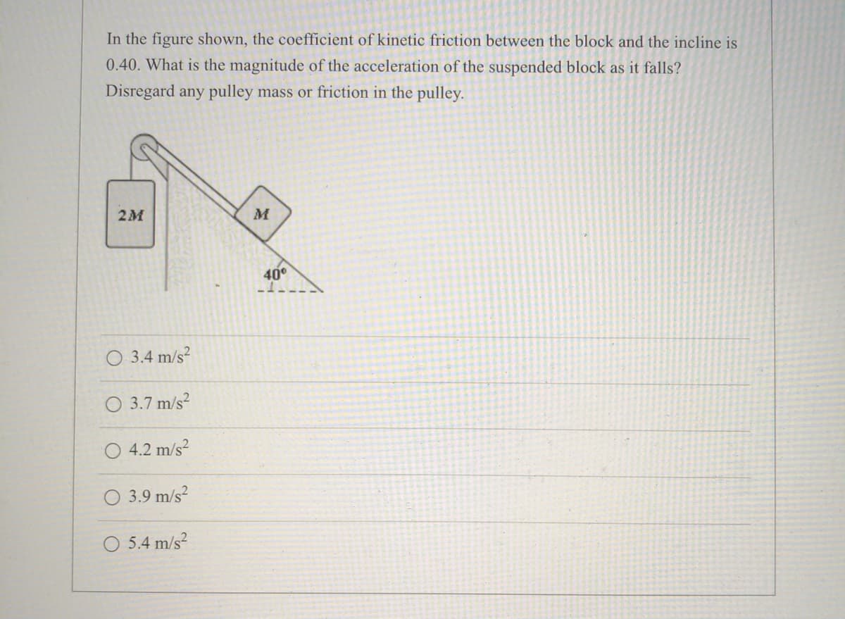 In the figure shown, the coefficient of kinetic friction between the block and the incline is
0.40. What is the magnitude of the acceleration of the suspended block as it falls?
Disregard any pulley mass or friction in the pulley.
2M
40°
3.4 m/s?
3.7 m/s?
4.2 m/s?
O 3.9 m/s?
5.4 m/s?
