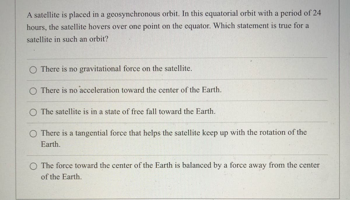 A satellite is placed in a geosynchronous orbit. In this equatorial orbit with a period of 24
hours, the satellite hovers over one point on the equator. Which statement is true for a
satellite in such an orbit?
O There is no gravitational force on the satellite.
There is no acceleration toward the center of the Earth.
O The satellite is in a state of free fall toward the Earth.
O There is a tangential force that helps the satellite keep up with the rotation of the
Earth.
O The force toward the center of the Earth is balanced by a force away from the center
of the Earth.
