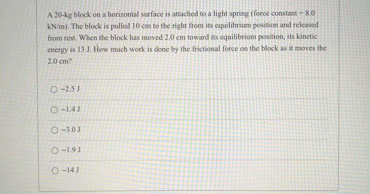 A 20-kg block on a horizontal surface is attached to a light spring (force constant = 8.0
kN/m). The block is pulled 10 cm to the right from its equilibrium position and released
from rest. When the block has moved 2.0 cm toward its equilibrium position, its kinetic
energy is 13 J. How much work is done by the frictional force on the block as it moves the
2.0 cm?
O -2.5 J
O -1.4 J
O -3.0 J
O -1.9 J
O -14 J
