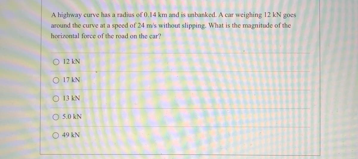 A highway curve has a radius of 0.14 km and is unbanked. A car weighing 12 kN goes
around the curve at a speed of 24 m/s without slipping. What is the magnitude of the
horizontal force of the road on the car?
O 12 kN
O 17 kN
O 13 kN
O 5.0 kN
O 49 kN
