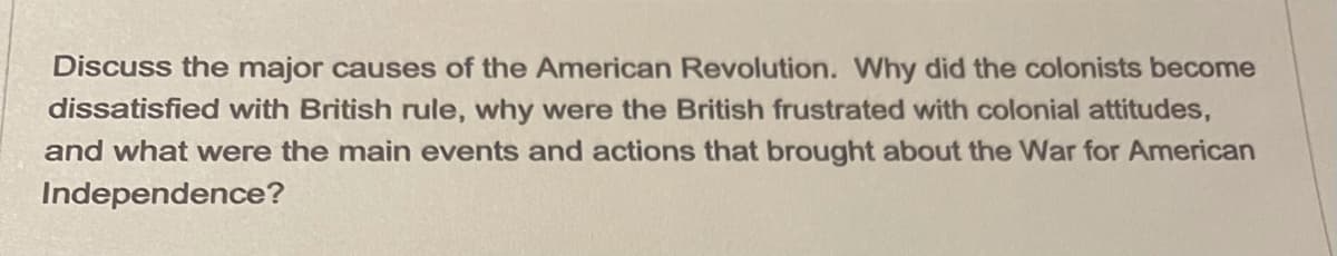 Discuss the major causes of the American Revolution. Why did the colonists become
dissatisfied with British rule, why were the British frustrated with colonial attitudes,
and what were the main events and actions that brought about the War for American
Independence?
