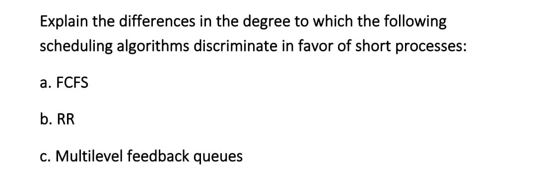 Explain the differences in the degree to which the following
scheduling algorithms discriminate in favor of short processes:
a. FCFS
b. RR
c. Multilevel feedback queues