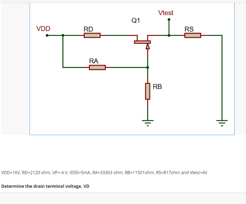 VDD
RD
Q1
Vtest
RS
RA
RB
VDD=16V, RD=2120 ohm, VP=-4 V, IDSS-5mA, RA-33363 ohm, RB-11501 ohm, RS-817ohm and Vtest-4V
Determine the drain terminal voltage, VD