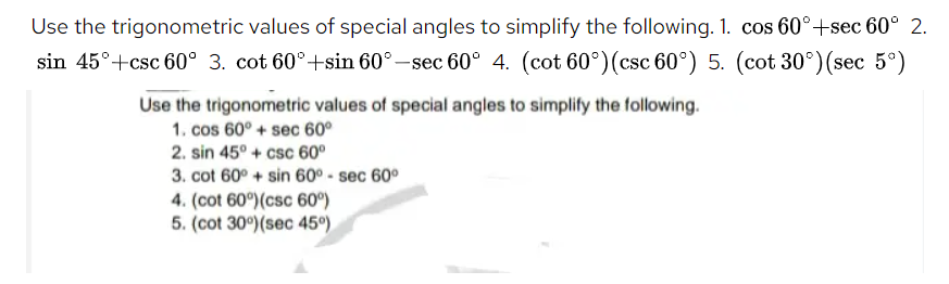 Use the trigonometric values of special angles to simplify the following. 1. cos 60°+sec 60° 2.
sin 45°+csc 60° 3. cot 60°+sin 60° –sec 60° 4. (cot 60°)(csc 60°) 5. (cot 30°)(sec 5°)
Use the trigonometric values of special angles to simplify the following.
1. cos 60° + sec 60°
2. sin 45° + csc 60°
3. cot 60° + sin 60° - sec 60°
4. (cot 60°)(csc 60°)
5. (cot 30°)(sec 45°).
