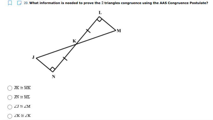 20. What information is needed to prove the 2 triangles congruence using the AAS Congruence Postulate?
L
M
K
JK MK
JN = ML
ZJ ZM
ZK ZK
