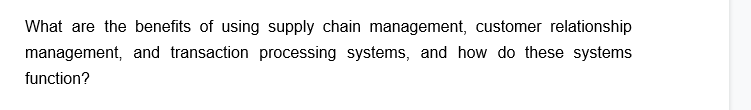 What are the benefits of using supply chain management, customer relationship
management, and transaction processing systems, and how do these systems
function?