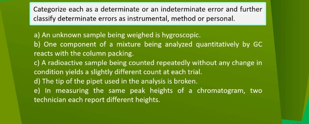 Categorize each as a determinate or an indeterminate error and further
classify determinate errors as instrumental, method or personal.
a) An unknown sample being weighed is hygroscopic.
b) One component of a mixture being analyzed quantitatively by GC
reacts with the column packing.
c) A radioactive sample being counted repeatedly without any change in
condition yields a slightly different count at each trial.
d) The tip of the pipet used in the analysis is broken.
e) In measuring the same peak heights of a chromatogram, two
technician each report different heights.