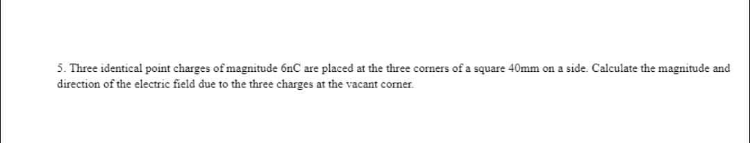 5. Three identical point charges of magnitude 6nC are placed at the three corners of a square 40mm on a side. Calculate the magnitude and
direction of the electric field due to the three charges at the vacant corner.