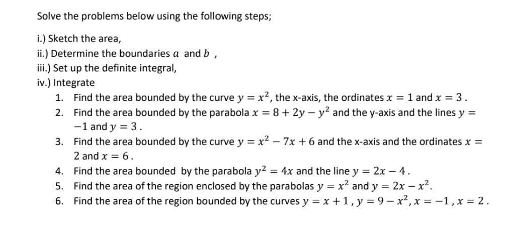 Solve the problems below using the following steps;
i.) Sketch the area,
ii.) Determine the boundaries a and b
,
iii.) Set up the definite integral,
iv.) Integrate
1. Find the area bounded by the curve y = x², the x-axis, the ordinates x = 1 and x = 3 .
2. Find the area bounded by the parabola x = 8+2y-y² and the y-axis and the lines y =
-1 and y = 3.
3. Find the area bounded by the curve y = x² - 7x + 6 and the x-axis and the ordinates x =
2 and x = 6.
4.
Find the area bounded by the parabola y² = 4x and the line y = 2x - 4.
5.
Find the area of the region enclosed by the parabolas y = x² and y = 2x - x².
6. Find the area of the region bounded by the curves y = x + 1, y = 9-x², x = -1, x = 2.