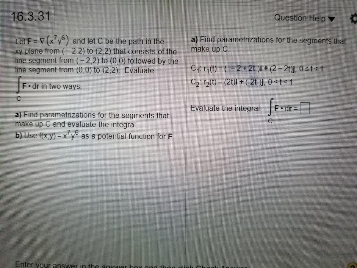 16.3.31
Question Help ▼
a) Find parametrizations for the segments that
make up C.
Let F = V(xy) and let C be the path in the
xy plane from (-2,2) to (2,2) that consists of the
ine segment from (- 2,2) to (0,0) followed by the
line segment from (0,0) to (2,2) Evaluate
C, 1(0) =(-2+2t )i + (2 – 2t)j, 0<t<1
C2 r2(t) = (21)i + ( 21 )j, 0sts1
F dr in two ways.
Evaluate the integral.
F•dr =
a) Find parametrizations for the segments that
make up C and evaluate the integral.
7.6
b) Use f(x y) = x'y° as a potential function for F.
Enter your answer in the answer box and thon oli
