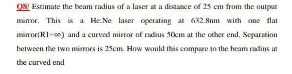 Q8/ Estimate the beam radius of a laser at a distance of 25 cm from the output
mirror. This is a He:Ne laser operating at 632.8nm with one flat
mirror(R1=00) and a curved mirror of radius 50cm at the other end. Separation
between the two mirrors is 25cm. How would this compare to the beam radius at
the curved end
