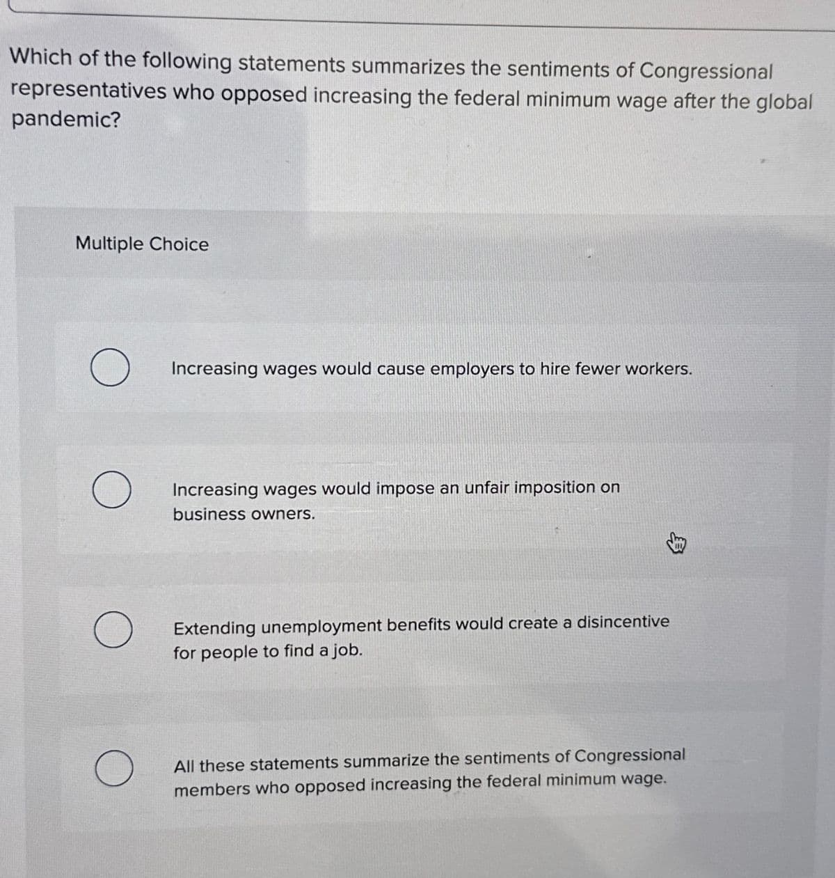 Which of the following statements summarizes the sentiments of Congressional
representatives who opposed increasing the federal minimum wage after the global
pandemic?
Multiple Choice
O
O
Increasing wages would cause employers to hire fewer workers.
Increasing wages would impose an unfair imposition on
business owners.
Extending unemployment benefits would create a disincentive
for people to find a job.
All these statements summarize the sentiments of Congressional
members who opposed increasing the federal minimum wage.