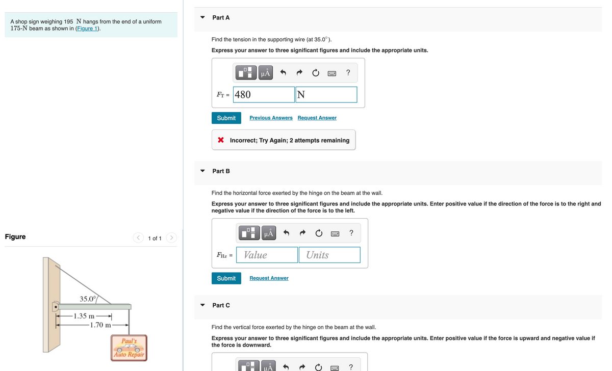 A shop sign weighing 195 N hangs from the end of a uniform
175-N beam as shown in (Figure 1).
Figure
35.0%
-1.35 m
-1.70 m
Paul's
Auto Repair
1 of 1
Part A
Find the tension in the supporting wire (at 35.0°).
Express your answer to three significant figures and include the appropriate units.
FT = 480
Submit
Part B
FHX
X Incorrect; Try Again; 2 attempts remaining
=
µÅ
Submit
Find the horizontal force exerted by the hinge on the beam at the wall.
Express your answer to three significant figures and include the appropriate units. Enter positive value if the direction of the force is to the right and
negative value if the direction of the force is to the left.
Part C
Previous Answers Request Answer
μĂ
Value
N
Request Answer
μÅ
S
?
Units
Find the vertical force exerted by the hinge on the beam at the wall.
Express your answer to three significant figures and include the appropriate units. Enter positive value if the force is upward and negative value if
the force is downward.
www
?
?