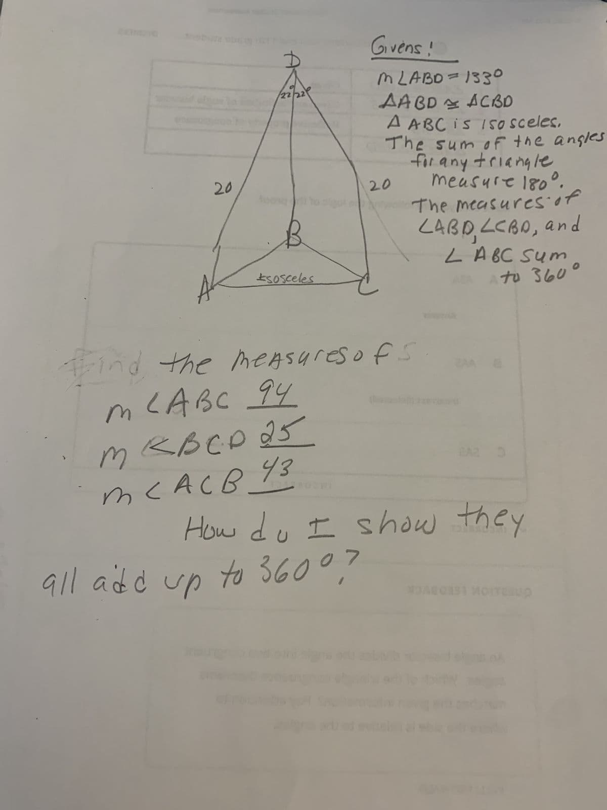 20
/22/229
Joong
B
to sigo e
sosceles
m
B C
тевср 25
тсас в 43
Find the measures of s
m LABC 94
1
Givens !
M LABD = 1330
AABD ACBD
A ABC is 150 sceles,
The sum of the angles
for any triangle
measure 180°.
The measures of
LABD, LCBD, and
LA BC Sum
AZA
Ato 360
20
all add up to 36007
hapet
OVERTU
How do I show they
8
DAG
up