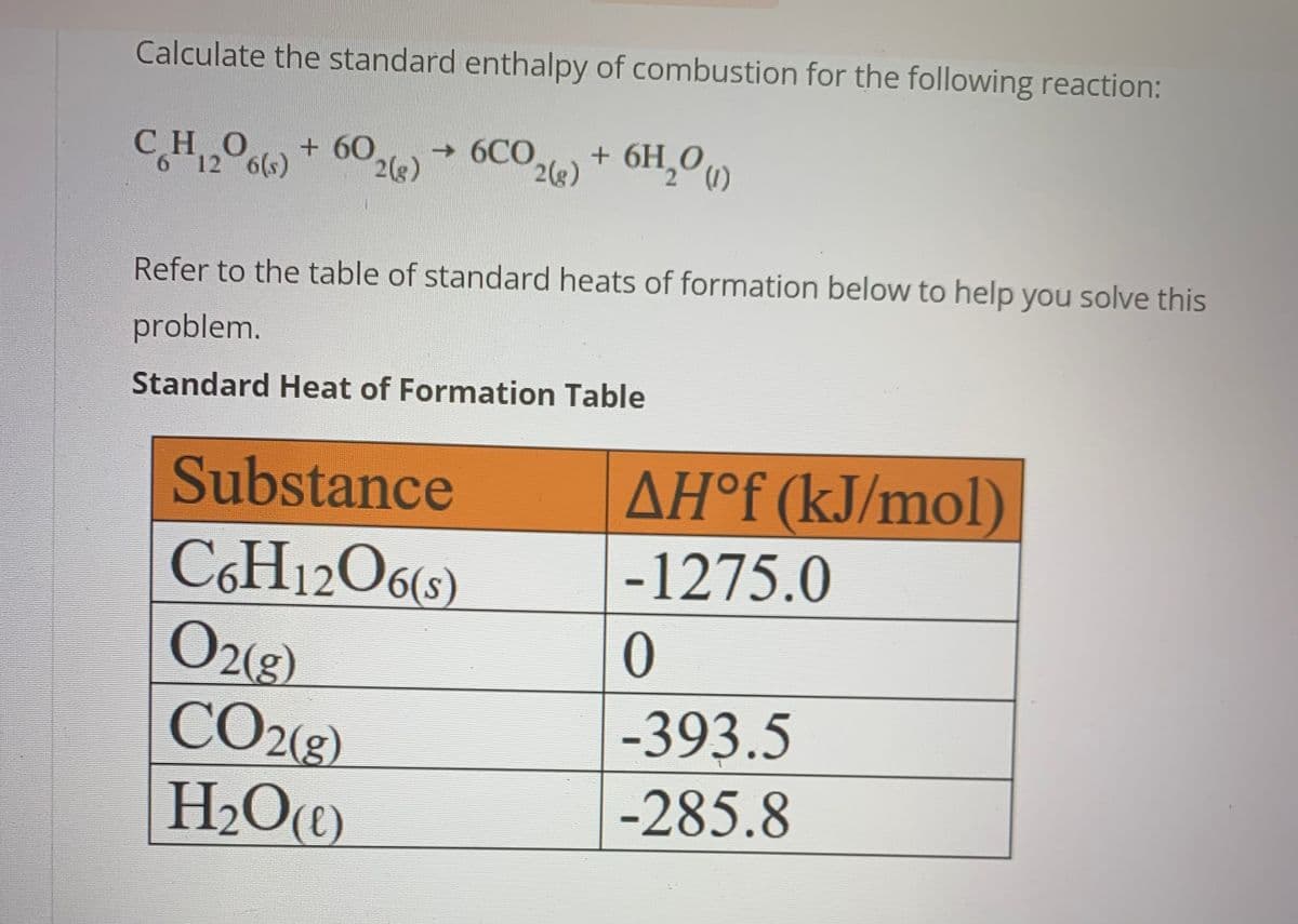 Calculate the standard enthalpy of combustion for the following reaction:
+ 6H₂0 (1)
Po(s)
CHO
6 12 6(s)
+ 60
2(g) → 6CO2(g)
Refer to the table of standard heats of formation below to help you solve this
problem.
Standard Heat of Formation Table
Substance
C6H12O6(s)
O2(g)
CO2(g)
H₂O(C)
AHᵒf (kJ/mol)
-1275.0
0
-393.5
-285.8