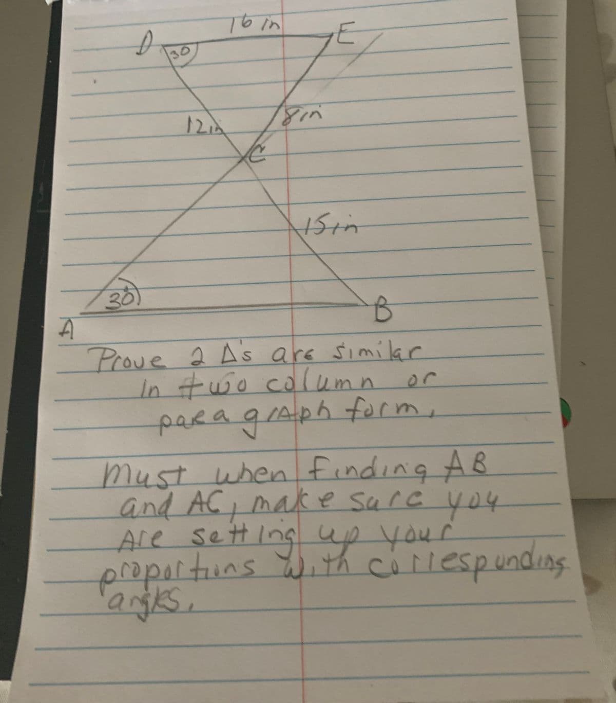 A
13
D
30
30
12/2
Sin
E
15in
B
Prove 2 A's are similar
In two column
paRa graph form,
must when finding AB
and AC, make sure you
Are setting up your
proportions with corespunding
angles.